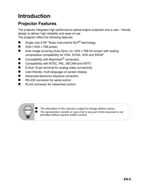 Page 8EN-5
Introduction
Projector Features
The projector integrates high-performance optical engine projection and a user - friendlydesign to deliver high reliability and ease of use.
The projector offers the following features:
„Single chip 0.55 Texas Instruments DLP® technology
„XGA (1024 x 768 pixels)
„Auto image re-sizing (Auto-Sync.) to 1024 x 768 full screen with scaling 
compression compatibility for VGA, SVGA, XGA and SXGA*
„Compatibility with Macintosh® computers
„Compatibility with NTSC, PAL, SECAM...