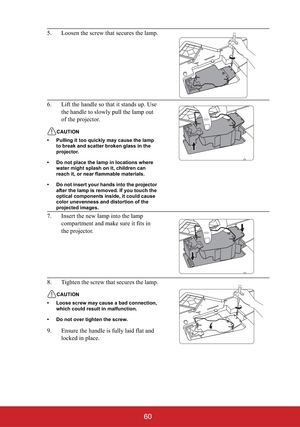 Page 6560
5. Loosen the screw that secures the lamp.
6. Lift the handle so that it stands up. Use 
the handle to slowly pull the lamp out 
of the projector.
CAUTION
• Pulling it too quickly may cause the lamp 
to break and scatter broken glass in the 
projector.
• Do not place the lamp in locations where 
water might splash on it, children can 
reach it, or near flammable materials.
• Do not insert your hands into the projector 
after the lamp is removed. If you touch the 
optical components inside, it could...