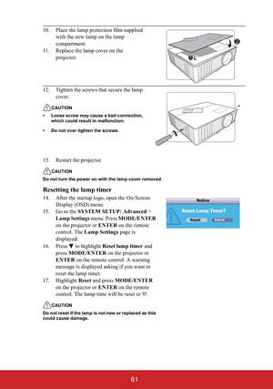 Page 6661
13. Restart the projector.
CAUTION
Do not turn the power on with the lamp cover removed.
Resetting the lamp timer
14. After the startup logo, open the On-Screen 
Display (OSD) menu.
15. Go to the SYSTEM SETUP: Advanced > 
Lamp Settings menu. Press MODE/ENTER
on the projector or ENTER on the remote 
control. The Lamp Settings page is 
displayed. 
16. Press  to highlight Reset lamp timer and 
pressMODE/ENTER on the projector or 
ENTER on the remote control. A warning 
message is displayed asking if you...