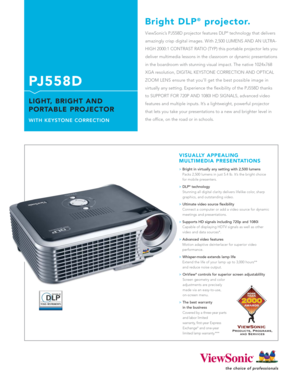 Page 1ViewSonic’s PJ558D projector features DLP®technology that delivers
amazingly crisp digital images. With 2,500 LUMENS AND AN ULTRA-
HIGH 2000:1 CONTRAST RATIO (TYP) this portable projector lets you
deliver multimedia lessons in the classroom or dynamic presentations
in the boardroom with stunning visual impact. The native 1024x768
XGA resolution, DIGITAL KEYSTONE CORRECTION AND OPTICAL
ZOOM LENS ensure that you’ll get the best possible image in 
virtually any setting. Experience the flexibility of the...