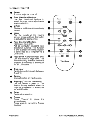 Page 13ViewSonic 7 PJ557DC/PJ559DC/PJ560DC
Remote Control
Power
Turn the projector on or off.
Four directional buttons
Use four directional buttons to
select items or make adjustments
to your selection.
MENU
Display or exit the on-screen display
menus.
Laser
Aim the remote at the viewing
screen, press and hold this button
to activate the laser pointer.
Four directional buttons 
(Computer mode only)
Act as computer keyboard (four
directional buttons). This function
is only available when the projectoris...