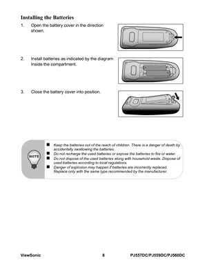 Page 14ViewSonic 8 PJ557DC/PJ559DC/PJ560DC
Installing the Batteries
1. Open the battery cover in the direction 
shown.
2. Install batteries as indicated by the diagram
Inside the compartment.
3. Close the battery cover into position.
„Keep the batteries out of the reach of children. There is a danger of death by 
accidentally swallowing the batteries.
„Do not recharge the used batteries or expose the batteries to fire or water.„Do not dispose of the used batteries along with household waste. Dispose of 
used...