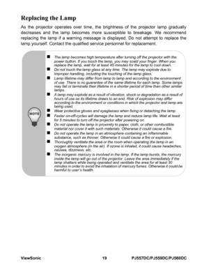 Page 25ViewSonic 19 PJ557DC/PJ559DC/PJ560DC
Replacing the Lamp
As the projector operates over time, the brightness of the projector lamp gradually
decreases and the lamp becomes more susceptible to breakage. We recommend
replacing the lamp if a warning message is displayed. Do not attempt to replace the
lamp yourself. Contact the qualified service personnel for replacement.
„The lamp becomes high temperature after turning off the projector with the 
power button. If you touch the lamp, you may scald your...