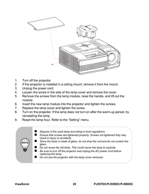 Page 26ViewSonic 20 PJ557DC/PJ559DC/PJ560DC
1. Turn off the projector.
2. If the projector is installed in a ceiling mount, remove it from the mount.
3. Unplug the power cord.
4. Loosen the screw in the side of the lamp cover and remove the cover.
5. Remove the screws from the lamp module, raise the handle, and lift out the 
module.
6. Insert the new lamp module into the projector and tighten the screws.
7. Replace the lamp cover and tighten the screw.
8. Turn on the projector. If the lamp does not turn on...