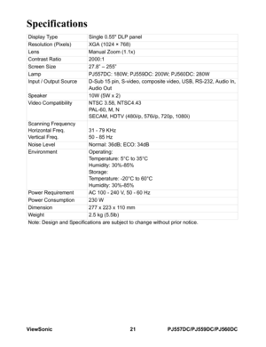 Page 27ViewSonic 21 PJ557DC/PJ559DC/PJ560DC
Specifications
Display Type Single 0.55 DLP panel
Resolution (Pixels) XGA (1024 × 768)
Lens Manual Zoom (1.1x)
Contrast Ratio 2000:1
Screen Size 27.8” – 255”
Lamp PJ557DC: 180W; PJ559DC: 200W; PJ560DC: 280W
Input / Output Source D-Sub 15 pin, S-video, composite video, USB, RS-232, Audio In, 
Audio Out
Speaker 10W (5W x 2)
Video Compatibility NTSC 3.58, NTSC4.43
PA L - 6 0 ,  M ,  N
SECAM, HDTV (480i/p, 576i/p, 720p, 1080i)
Scanning Frequency
Horizontal Freq.
Vertical...