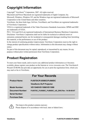 Page 5
ViewSonicivPJ557DC/PJ559DC/PJ560DC

Copyright Information
Copyright© ViewSonic© Corporation, 2007. All rights reserved.
Macintosh and Power Macintosh are registered trademarks of Apple Computer, Inc.
Microsoft, Windows, Windows NT, and the Windows logo are registered trademarks of Microsoft 
Corporation in the United States and other countries.
ViewSonic, the three birds logo, OnView, ViewMatch, and ViewMeter are registered trademarks 
of ViewSonic Corporation.
VESA is a registered trademark of the...