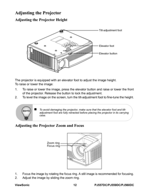 Page 18ViewSonic 12 PJ557DC/PJ559DC/PJ560DC
Adjusting the Projector
Adjusting the Projector Height
The projector is equipped with an elevator foot to adjust the image height.
To raise or lower the image:
1. To raise or lower the image, press the elevator button and raise or lower the front
of the projector. Release the button to lock the adjustment.
2. To level the image on the screen, turn the tilt-adjustment foot to fine-tune the height.
Adjusting the Projector Zoom and Focus
1. Focus the image by rotating...