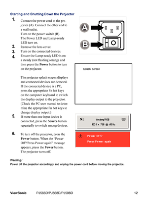 Page 19
12ViewSonic	 PJ588D/PJ568D/PJ508D

Starting and Shutting Down the Projector
1.Connect the power cord to the pro-
jector (A). Connect the other end to 
a wall outlet. 
Turn on the power switch (B). 
The Power LED and Lamp-ready 
LED turn on.
2.Remove the lens cover.
3.Turn on the connected devices.
4.Ensure the Lamp-ready LED is on 
a steady (not flashing) orange and 
then press the Power button to turn 
on the projector.  
 
The projector splash screen displays 
and connected devices are detected. 
If...