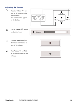 Page 23
16ViewSonic	 PJ588D/PJ568D/PJ508D

Adjusting the Volume
1.Press the Volume +/- but-
tons on the projector or the 
remote control.  
The volume control appears 
on the display.
2.Use the Volume +/- buttons 
to adjust the level.
3.Press the Mute button (on 
the remote control only) to 
turn off the volume. 
4.Press Volume +/- or Mute 
on the remote control to turn 
off mute. 