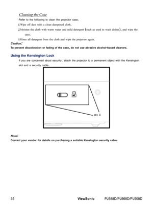 Page 42
35ViewSonic	 PJ588D/PJ568D/PJ508D

Cleaning the Case
Refer	to	the	follow ng	to	clean	the	projector	case.
1.Wipe off dust with a clean dampened cloth.
2.Moisten the cloth with warm water and mild detergent (such as used to wash dishes), and wipe the 
case.
3.Rinse all detergent from the cloth and wipe the projector again.
Caution:
To prevent discoloration or fading of the case, do not use abrasive alcohol-based cleaners.
Using the Kensington Lock
If	you	are	concerned	about	secur ty,	attach	the...