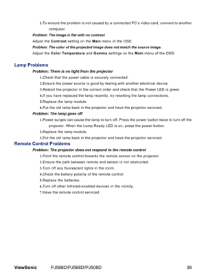 Page 45
38ViewSonic	 PJ588D/PJ568D/PJ508D

2.To 	 ensure 	 the 	 problem 	 s 	 not 	 caused 	 by 	 a 	 connected 	 PC’s 	 v  deo 	 card, 	 connect 	 to 	 another 	
computer. 	
Problem: The image is flat with no contrast Adjust 	 the 	
Contrast	 sett  ng 	 on 	 the 	Main	 menu 	 of 	 the 	 OSD.
Problem: The color of the projected image does not match the source imag\
e.
Adjust 	 the 	
Color Temperature and Gamma	 sett  ngs 	 on 	 the 	Main	 menu 	 of 	 the 	 OSD.
Lamp Problems
Problem: There...