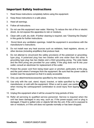 Page 3
ViewSonic	 PJ588D/PJ568D/PJ508D

Important Safety Instructions
1.		 Read	these	nstructons	completely	before	usng	the	equpment.
2.		 Keep	these	nstructons	n	a	safe	place.
3.		 Heed	all	warnngs.
4.		 Follow	all	nstructons.
5.  Do not use this equipment near water. Warning: To reduce the risk of fire or electric 
shock,	do	not	expose	ths	apparatus	to	ran	or	mosture.
6.		 	 Clean 	w th 	a 	soft, 	dry 	cloth. 	If 	further 	clean...