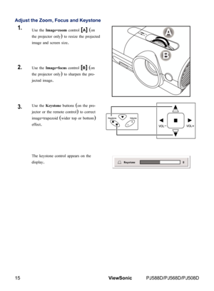 Page 22
15ViewSonic	 PJ588D/PJ568D/PJ508D

Adjust the Zoom, Focus and Keystone
1.Use the Image-zoom control [A] (on 
the projector only) to resize the projected 
image and screen size.
2.Use the Image-focus control [B] (on 
the projector only) to sharpen the pro-
jected image.
3.Use the Keystone buttons (on the pro-
jector or the remote control) to correct 
image-trapezoid (wider top or bottom) 
effect.
 
The keystone control appears on the 
display. 