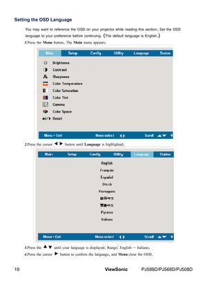 Page 26
19ViewSonic	 PJ588D/PJ568D/PJ508D

Setting the OSD Language
You	may	want	to	reference	the	OSD	on	your	projector	wh le	read  ng	th s	sect  on.	Set	the	OSD	
language	to	your	preference	before	cont  nu  ng.	 (The	default	language	s	Engl  sh.)
1.Press the Menu button. The Main menu appears.
2.Press the cursor  button until Language is highlighted. 
3.Press the  until your language is displayed. Range: English – Italiano.
4.Press the cursor  button to confirm the...
