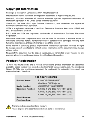 Page 5
ivViewSonic	 PJ588D/PJ568D/PJ508D

Copyright Information
Copyright	 © 	 ViewSonic®	Corporation, 	 2007. 	 All 	 rights 	 reserved.
Macintosh
	
and
	
Power
	
Macintosh 	 are 	 registered 	 trademarks 	 of 	 Apple 	 Computer, 	 Inc.
Microsoft,
	
Windows,
	
Windows 	 NT, 	 and 	 the 	 Windows 	 logo 	 are 	 registered 	 trademarks 	 of 	
Microsoft
	
Corporation
	
in
	 the 	 United 	 States 	 and 	 other 	 countries.
ViewSonic,
	
the
	
three
	
birds’ 	 logo, 	 OnView, 	 ViewMatch, 	 and 	 ViewMeter 	 are...