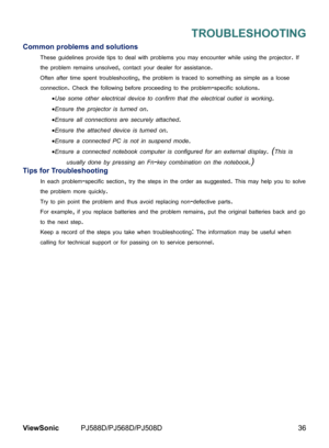 Page 43
36ViewSonic	 PJ588D/PJ568D/PJ508D

TROUBLESHOOTING
Common problems and solutions
These	gu del  nes	prov de	t ps	to	deal	w  th	problems	you	may	encounter	wh  le	us ng	the	projector.	If	
the	problem	rema  ns	unsolved,	contact	your	dealer	for	ass  stance.
Often	after	t me	spent	troubleshoot  ng,	the	problem	s	traced	to	someth  ng	as	s mple	as	a	loose	
connect  on.	Check	the	follow  ng	before	proceed  ng	to	the...