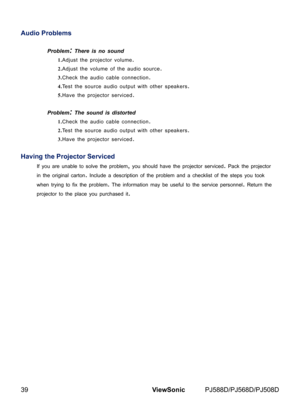 Page 46
39ViewSonic	 PJ588D/PJ568D/PJ508D

Audio Problems
Problem: There is no sound
1.Adjust	the	projector	volume.
2.Adjust	the	volume	of	the	aud o	source.
3.Check	the	aud o	cable	connect  on.
4.Test	the	source	aud o	output	w th	other	speakers.
5.Have	the	projector	serv  ced.
Problem: The sound is distorted 
1.Check	the	aud o	cable	connect  on.
2.Test	the	source	aud o	output	w th	other	speakers.
3.Have	the	projector	serv  ced.
Having the Projector...