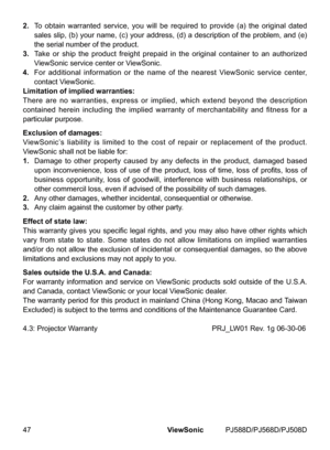 Page 54
47ViewSonic	 PJ588D/PJ568D/PJ508D

2.  	To 	 obta  n 	 warranted 	 serv  ce, 	 you 	 w  ll 	 be 	 requ  red 	 to 	 prov  de 	 (a) 	 the 	 or  g  nal 	 dated 	
sales 	 sl  p, 	 (b) 	 your 	 name, 	 (c) 	 your 	 address, 	 (d) 	 a 	 descr  pt  on 	 of 	 the 	 problem, 	 and 	 (e) 	
the 	 ser  al 	 number 	 of 	 the 	 product.
3.
  	Take 	 or 	 sh  p 	 the 	 product 	 fre  ght 	 prepa  d 	  n 	 the 	 or  g  nal 	 conta...