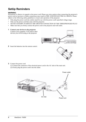 Page 129ViewSonic  PJ650
SetUp Reminders
WARNING:
Precautions to observe in regards to the power cord: Please use extra caution when connecting the projectors 
power cord as incorrect or faulty connections may result in FIRE AND/OR ELECTRICAL SHOCK. Please 
adhere to the following safety guidelines to insure safe operation of the projector:
• Only plug the power cord into outlets rated for use with the power cords specified voltage range.
• Only use the power cord that came with the projector.
• NEVER ATTEMPT...