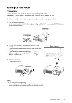 Page 17ViewSonic  PJ65014
Turning On The Power
Precautions
Connect all devices to be used to the projector prior to turning on the power.
WARNING:
  
When the power is ON, a strong light is emitted. Do not look into the lens.
1
Make sure that the power cord is firmly and correctly connected to the projector and outlet.
2
Turn on the projectors power
Set the power switch to [ | ] (ON). The projector will go to STANDBY mode and the POWER indicator 
will light to solid orange.
3
Press the STANDBY/ON button...