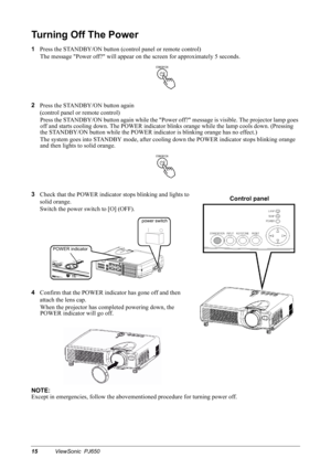 Page 1815ViewSonic  PJ650
Turning Off The Power
1
Press the STANDBY/ON button (control panel or remote control)
The message Power off? will appear on the screen for approximately 5 seconds.
2
Press the STANDBY/ON button again
(control panel or remote control)
Press the STANDBY/ON button again while the Power off? message is visible. The projector lamp goes 
off and starts cooling down. The POWER indicator blinks orange while the lamp cools down. (Pressing 
the STANDBY/ON button while the POWER indicator is...