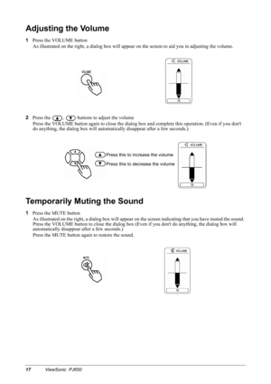 Page 2017ViewSonic  PJ650
Adjusting the Volume
1
Press the VOLUME button
As illustrated on the right, a dialog box will appear on the screen to aid you in adjusting the volume.
2
Press the 
,  buttons to adjust the volume
Press the VOLUME button again to close the dialog box and complete this operation. (Even if you dont 
do anything, the dialog box will automatically disappear after a few seconds.)
Temporarily Muting the Sound
1
Press the MUTE button
As illustrated on the right, a dialog box will appear on the...