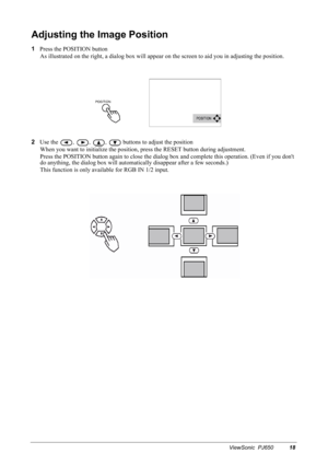 Page 21ViewSonic  PJ65018
Adjusting the Image Position
1
Press the POSITION button
As illustrated on the right, a dialog box will appear on the screen to aid you in adjusting the position.
2
Use the 
, , ,  buttons to adjust the position
When you want to initialize the position, press the RESET button during adjustment.
Press the POSITION button again to close the dialog box and complete this operation. (Even if you dont 
do anything, the dialog box will automatically disappear after a few seconds.)
This...