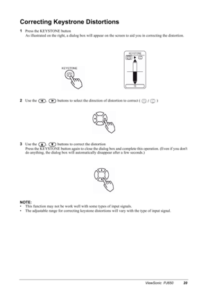 Page 23ViewSonic  PJ65020
Correcting Keystrone Distortions
1
Press the KEYSTONE button
As illustrated on the right, a dialog box will appear on the screen to aid you in correcting the distortion.
2
Use the 
,  buttons to select the direction of distortion to correct (   )
3
Use the 
,  buttons to correct the distortion
Press the KEYSTONE button again to close the dialog box and complete this operation. (Even if you dont 
do anything, the dialog box will automatically disappear after a few seconds.)
NOTE:
• This...