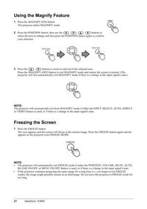 Page 2421ViewSonic  PJ650
Using the Magnify Feature
1
Press the MAGNIFY (ON) button
The projector enters MAGNIFY mode.
2
Press the POSITION button, then use the 
, , , 
 buttons to 
select the area to enlarge and then press the POSITION button again to confirm 
your selection.
3
Press the 
,  buttons to zoom in and out of the selected area.
Press the MAGNIFY (OFF) button to exit MAGNIFY mode and restore the screen to normal. (The 
projector will also automatically exit MAGNIFY mode if there is a change in the...