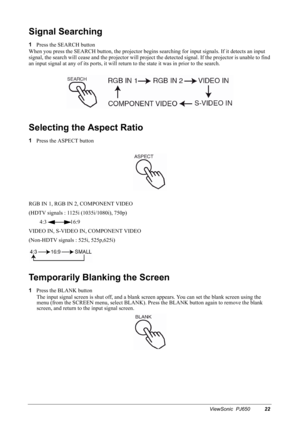 Page 25ViewSonic  PJ65022
Signal Searching
1
Press the SEARCH button
When you press the SEARCH button, the projector begins searching for input signals. If it detects an input 
signal, the search will cease and the projector will project the detected signal. If the projector is unable to find 
an input signal at any of its ports, it will return to the state it was in prior to the search.
Selecting the Aspect Ratio
1
Press the ASPECT button
RGB IN 1, RGB IN 2, COMPONENT VIDEO
(HDTV signals : 1125i (1035i/1080i),...