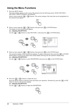 Page 2623ViewSonic  PJ650
Using the Menu Functions
1
Press the MENU button
The menu display appears on the screen. The projector has the following menus: MAIN, PICTURE 1, 
PICTURE 2, INPUT, SCREEN, and OPTION.
Select a menu using the 
 /  buttons. The current settings of the items that can be manipulated via 
the selected menu appear.
2
Select a menu using the 
 /  buttons, then press the   or ENTER button.
The display for the selected menu appears.
[ex. Adjusting SHARPNESS]
Use the 
 /  buttons to select...