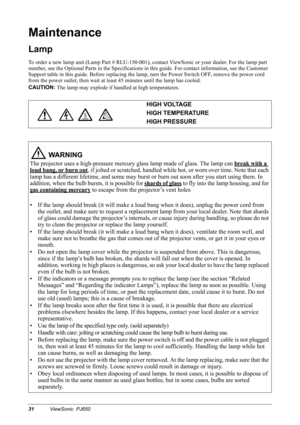 Page 3431ViewSonic  PJ650
Maintenance
Lamp
To order a new lamp unit (Lamp Part # RLU-150-001), contact ViewSonic or your dealer. For the lamp part 
number, see the Optional Parts in the Specifications in this guide. For contact information, see the Customer 
Support table in this guide. Before replacing the lamp, turn the Power Switch OFF, remove the power cord 
from the power outlet, then wait at least 45 minutes until the lamp has cooled.
CAUTION:
 
The lamp may explode if handled at high temperatures....