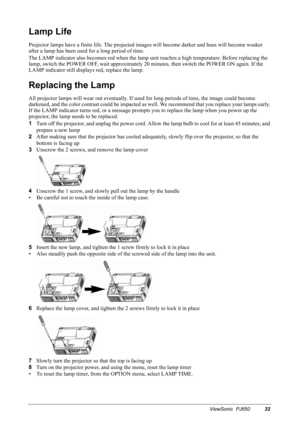 Page 35ViewSonic  PJ65032
Lamp Life
Projector lamps have a finite life. The projected images will become darker and hues will become weaker 
after a lamp has been used for a long period of time.
The LAMP indicator also becomes red when the lamp unit reaches a high temperature. Before replacing the 
lamp, switch the POWER OFF, wait approximately 20 minutes, then switch the POWER ON again. If the 
LAMP indicator still displays red, replace the lamp.
Replacing the Lamp
All projector lamps will wear out eventually....