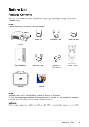 Page 5ViewSonic  PJ6502
Before Use
Package Contents
Make sure all of the following items are included in the package. If anything is missing, please contact 
ViewSonic Corp.
NOTE:
Keep the original packing material for future shipment.
NOTE:
Applicable power cord is shipped with the projector to the point of destination.
To avoid penetration of foreign objects, do not put the projector in a case or a bag together with any things 
except the accessories of the projector, signal cables and connectors.
WARNING:...