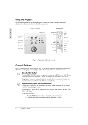 Page 118ViewSonic  PJ750
E
N
G
L
I
S
H
Using The Projector
Use the control buttons on the projector control pad and the remote control to make quick 
adjustments to the controls listed in the following section.
Control Buttons
Press a control button to display a menu, then use the arrow buttons to adjust the selected control. 
The buttons on the projector control pad and on the remote control are explained below:       
Figure 6: Projector and Remote Controls
Standby/On Button 
Press the STANDBY/ON button to...