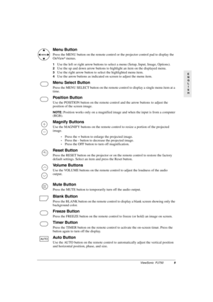 Page 12ViewSonic  PJ7509
E
N
G
L
I
S
H
Menu Button
Press the MENU button on the remote control or the projector control pad to display the 
OnView® menus. 
1Use the left or right arrow buttons to select a menu (Setup, Input, Image, Options).
2Use the up and down arrow buttons to highlight an item on the displayed menu.
3Use the right arrow button to select the highlighted menu item.
4Use the arrow buttons as indicated on screen to adjust the menu item.
Menu Select Button
Press the MENU SELECT button on the...