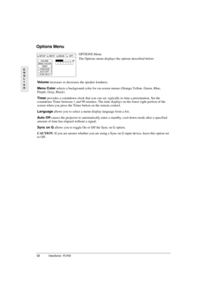 Page 1512ViewSonic  PJ750
E
N
G
L
I
S
H
Options Menu 
OPTIONS Menu
The Options menu displays the options described below:
Vo l u m e increases or decreases the speaker loudness.
Menu Color selects a background color for on-screen menus (Orange, Yellow, Green, Blue, 
Purple, Gray, Black).
Timer provides a countdown clock that you can set, typically to time a presentation. Set the 
countdown Timer between 1 and 99 minutes. The time displays on the lower right portion of the 
screen when you press the Timer button...