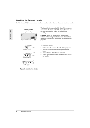 Page 2522ViewSonic  PJ750
E
N
G
L
I
S
H
Attaching the Optional Handle
The ViewSonic PJ750 comes with an attachable handle. Follow the steps below to attach the handle.
The handle hooks are on the left side of the projector, 
as shown in the figure to the left. If you choose to use 
the attachable handle, follow the steps below 
carefully.
Caution: Never lift the projector by the handle 
without first ensuring that the handle is attached and 
fastened. Doing so may cause injury or damage to the 
projector
Figure...