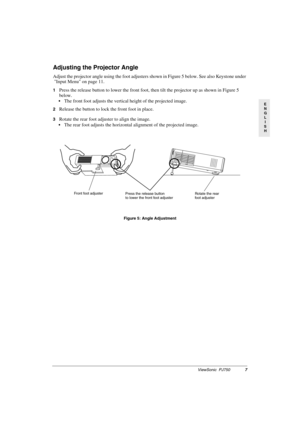 Page 10ViewSonic  PJ7507
E
N
G
L
I
S
H
Adjusting the Projector Angle
Adjust the projector angle using the foot adjusters shown in Figure 5 below. See also Keystone under 
Input Menu on page 11.
1Press the release button to lower the front foot, then tilt the projector up as shown in Figure 5 
below. 
The front foot adjusts the vertical height of the projected image.
2Release the button to lock the front foot in place.
3Rotate the rear foot adjuster to align the image.
The rear foot adjusts the horizontal...