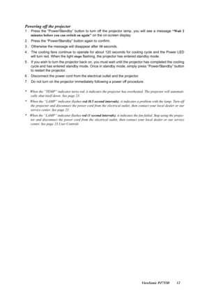 Page 14                                                                                                                          ViewSonic PJ755D 12
Powering off the projector
1 .  Press the “Power/Standby” button to turn off the projector lamp, you will see a message  “Wait 2
minutes before you can switch on again”  on the on-screen display. 
2 . Press the “Power/Standby” button again to confirm. 
3 . Otherwise the message will disappear after  10 seconds. 
4 . The cooling fans continue to operate for about...