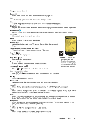 Page 18                                                                                                                          ViewSonic PJ755D 16
Using the Remote Control
Power 
 *   Refer to the “Power On/Off th
e Projector” section on pages11-12.
Sync 
 *   Automatically synchronizes the projector to the input source.
Keystone
 *   Adjusts image distortion caused by  the tilting of the projector (±16 degrees).
Display Format
 *   Display the “Display Format” section of the onscreen display menu to select...