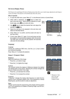 Page 19                                                                                                                          ViewSonic PJ755D 17
On Screen Display Menus
The Projector has multilingual On Screen Display menus that allow you to make image adjustments and change a
variety of settings. The projector will automatically detect the source.
How to operate
1 .  To open the OSD menu, press “Menu ” on the Remote Control or Control Panel.
2 . When OSD is displayed, use keys to select any
item in the...