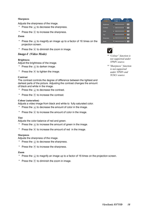 Page 20                                                                                                                          ViewSonic PJ755D 18 Sharpness
Adjusts the sharpness of the image.
 *   Press the to decrease the sharpness.
 *   Press the to increase the sharpness.
Zoom
 *   Press the to magnify an image up to a factor of 16 times on the
projection screen.
 *   Press the to diminish the zoom in image.
Image-I (Video Mode)
Brightness
Adjust the brightness of the image.
 *   Press the to darken...