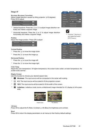 Page 21                                                                                                                          ViewSonic PJ755D 19
Image-II
Keystone (Keystone Correction)
Adjust image distortion caused by tilting projector. (±16 degrees)
Press OK to adjust
 *   Vertical keystone: Press the or to adjust image distortion ver- tically and makes a squarer image.
 *   Horizontal keystone: Press the or to adjust image distortion horizontally and makes a squarer image.
Position
Adjust the image...