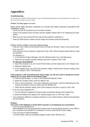 Page 24                                                                                                                          ViewSonic PJ755D 22
Appendices
Troubleshooting
If you experience trouble with the projector, refer to the following information. If the problem persists, please con-
tact your local reseller or service center.
Problem: No image appears on screen.
Ensure all the cables and power connections are correctly and secu rely connected as described in the
“Installation section.
 *   Ensure the...