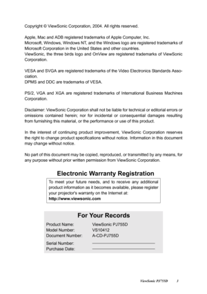 Page 5                                                                                                                          ViewSonic PJ755D 3
Copyright © ViewSonic Corporation, 2004. All rights reserved. 
Apple, Mac and ADB registered tr ademarks of Apple Computer, Inc.
Microsoft, Windows, Window s NT, and the Windows logo are registered trademarks of
Microsoft Corporation in the Un ited States and other countries.
ViewSonic, the three birds logo and OnView  are registered trademarks of ViewSonic...