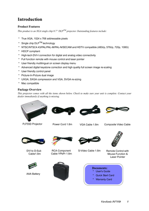 Page 7                                                                                                                          ViewSonic PJ755D 5
Introduction
Product Features
This product is an XGA single chip 0.7” DLPTM projector. Outstanding features include:
 *   True XGA, 1024 x 768 addressable pixels
 *   Single chip DLP
TM technology
 *   NTSC/NTSC4.43/PAL/PAL-M/PAL-N/SECAM and  HDTV compatible (480i/p, 576i/p, 720p, 1080i)
 *   HDCP compliant
 *   High-tech DVI-I connection for digital and analog...