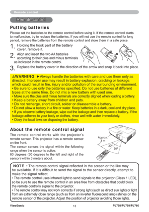 Page 18ViewSonic
13PJ758/PJ759/PJ760
Remote control
Putting batteries
Please set the batteries to the remote control before using it. If the remote control starts 
to malfunction, try to replace the batteries. If you will not use the remote control for long 
period, remove the batteries from the remote control and store them in a safe place.
1. Holding the hook part of the battery 
cover, remove it.
2. Align and insert the two AA batteries 
according to their plus and minus terminals 
as indicated in the remote...