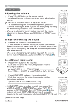 Page 21ViewSonic
16PJ758/PJ759/PJ760
Selecting an input signal
1. Press INPUT button on the projector. 
Each time you press the button, the projector switches 
its input port as below.
          COMPUTER IN 1 
Æ   COMPUTER IN 2 
             VIDEO  Æ  S-VIDEO  Æ  COMPONENT (Y, Cb/Pb, Cr/Pr)
Operating
Adjusting the volume
1. Press VOLUME button on the remote control.
A dialog will appear on the screen to aid you in adjusting the 
volume.
2. Use the ▲/▼ cursor buttons to adjust the volume.
To close the dialog and...