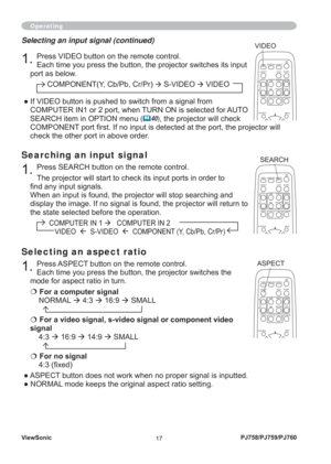 Page 22ViewSonic
17PJ758/PJ759/PJ760
Operating
Searching an input signal
1. Press SEARCH button on the remote control.
The projector will start to check its input ports in order to 
ﬁ nd any input signals.
When an input is found, the projector will stop searching and 
display the image. If no signal is found, the projector will return to 
the state selected before the operation.
          COMPUTER IN 1 
Æ   COMPUTER IN 2 
             VIDEO  Æ  S-VIDEO  Æ  COMPONENT (Y, Cb/Pb, Cr/Pr)
Selecting an input signal...
